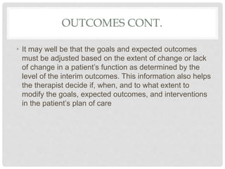OUTCOMES CONT.
• It may well be that the goals and expected outcomes
must be adjusted based on the extent of change or lack
of change in a patient’s function as determined by the
level of the interim outcomes. This information also helps
the therapist decide if, when, and to what extent to
modify the goals, expected outcomes, and interventions
in the patient’s plan of care
 