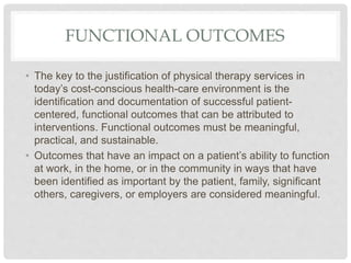 FUNCTIONAL OUTCOMES
• The key to the justification of physical therapy services in
today’s cost-conscious health-care environment is the
identification and documentation of successful patient-
centered, functional outcomes that can be attributed to
interventions. Functional outcomes must be meaningful,
practical, and sustainable.
• Outcomes that have an impact on a patient’s ability to function
at work, in the home, or in the community in ways that have
been identified as important by the patient, family, significant
others, caregivers, or employers are considered meaningful.
 