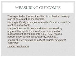 MEASURING OUTCOMES
• The expected outcomes identified in a physical therapy
plan of care must be measurable.
• More specifically, changes in a patient’s status over time
must be quantifiable.
• Many of the specific tests and measures used by
physical therapists traditionally have focused on
measurement of impairments (i.e., ROM, muscle
performance, joint mobility/stability, balance).
• Impact of interventions on patient-related, functional
outcomes
• Patient satisfaction
 
