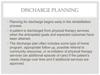 DISCHARGE PLANNING
• Planning for discharge begins early in the rehabilitation
process.
• A patient is discharged from physical therapy services
when the anticipated goals and expected outcomes have
been attained.
• The discharge plan often includes some type of home
program, appropriate follow up, possible referral to
community resources, or re-initiation of physical therapy
services (an additional episode of care) if the patient’s
needs change over time and if additional services are
approved.
 