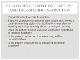 STRATEGIES FOR EFFECTIVE EXERCISE
AND TASK-SPECIFIC INSTRUCTION
• Preparation for Exercise Instruction
• Effective exercise instruction is also based on knowing a
patient’s learning style—that is, if he or she prefers to
learn by watching, reading about, or doing an activity.
• Does the patient believe exercise will lessen symptoms
or improve function?
• Is the patient concerned that exercising will be
uncomfortable?
• Is the patient accustomed to engaging in regular
exercise?
 