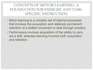 CONCEPTS OF MOTOR LEARNING: A
FOUNDATION FOR EXERCISE AND TASK-
SPECIFIC INSTRUCTION
• Motor learning is a complex set of internal processes
that involves the acquisition and relatively permanent
retention of a skilled movement or task through practice.
• Performance involves acquisition of the ability to carry
out a skill, whereas learning involves both acquisition
and retention.
 