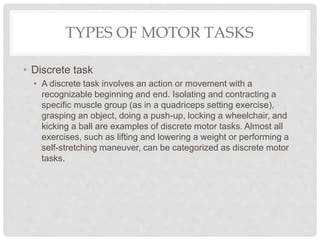 TYPES OF MOTOR TASKS
• Discrete task
• A discrete task involves an action or movement with a
recognizable beginning and end. Isolating and contracting a
specific muscle group (as in a quadriceps setting exercise),
grasping an object, doing a push-up, locking a wheelchair, and
kicking a ball are examples of discrete motor tasks. Almost all
exercises, such as lifting and lowering a weight or performing a
self-stretching maneuver, can be categorized as discrete motor
tasks.
 