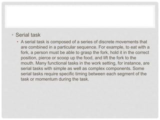 • Serial task
• A serial task is composed of a series of discrete movements that
are combined in a particular sequence. For example, to eat with a
fork, a person must be able to grasp the fork, hold it in the correct
position, pierce or scoop up the food, and lift the fork to the
mouth. Many functional tasks in the work setting, for instance, are
serial tasks with simple as well as complex components. Some
serial tasks require specific timing between each segment of the
task or momentum during the task.
 