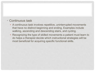 • Continuous task
• A continuous task involves repetitive, uninterrupted movements
that have no distinct beginning and ending. Examples include
walking, ascending and descending stairs, and cycling.
• Recognizing the type of skilled movements a patient must learn to
do helps a therapist decide which instructional strategies will be
most beneficial for acquiring specific functional skills.
 