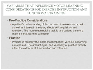 VARIABLES THAT INFLUENCE MOTOR LEARNING—
CONSIDERATIONS FOR EXERCISE INSTRUCTION AND
FUNCTIONAL TRAINING
• Pre-Practice Considerations
• A patient’s understanding of the purpose of an exercise or task,
as well as interest in the task, affects skill acquisition and
retention. The more meaningful a task is to a patient, the more
likely it is that learning will occur.
• Practice
• Practice is probably the single most important variable in learning
a motor skill. The amount, type, and variability of practice directly
affect the extent of skill acquisition and retention.
 
