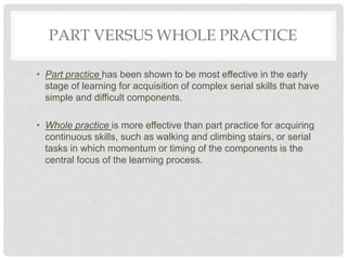 PART VERSUS WHOLE PRACTICE
• Part practice has been shown to be most effective in the early
stage of learning for acquisition of complex serial skills that have
simple and difficult components.
• Whole practice is more effective than part practice for acquiring
continuous skills, such as walking and climbing stairs, or serial
tasks in which momentum or timing of the components is the
central focus of the learning process.
 