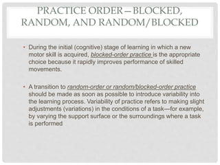 PRACTICE ORDER—BLOCKED,
RANDOM, AND RANDOM/BLOCKED
• During the initial (cognitive) stage of learning in which a new
motor skill is acquired, blocked-order practice is the appropriate
choice because it rapidly improves performance of skilled
movements.
• A transition to random-order or random/blocked-order practice
should be made as soon as possible to introduce variability into
the learning process. Variability of practice refers to making slight
adjustments (variations) in the conditions of a task—for example,
by varying the support surface or the surroundings where a task
is performed
 