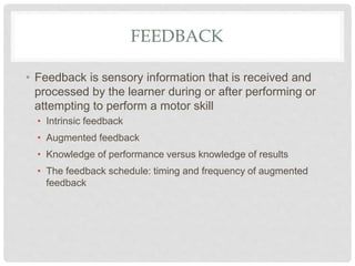 FEEDBACK
• Feedback is sensory information that is received and
processed by the learner during or after performing or
attempting to perform a motor skill
• Intrinsic feedback
• Augmented feedback
• Knowledge of performance versus knowledge of results
• The feedback schedule: timing and frequency of augmented
feedback
 