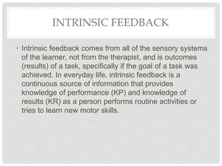 INTRINSIC FEEDBACK
• Intrinsic feedback comes from all of the sensory systems
of the learner, not from the therapist, and is outcomes
(results) of a task, specifically if the goal of a task was
achieved. In everyday life, intrinsic feedback is a
continuous source of information that provides
knowledge of performance (KP) and knowledge of
results (KR) as a person performs routine activities or
tries to learn new motor skills.
 