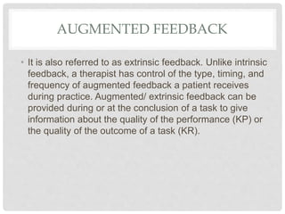 AUGMENTED FEEDBACK
• It is also referred to as extrinsic feedback. Unlike intrinsic
feedback, a therapist has control of the type, timing, and
frequency of augmented feedback a patient receives
during practice. Augmented/ extrinsic feedback can be
provided during or at the conclusion of a task to give
information about the quality of the performance (KP) or
the quality of the outcome of a task (KR).
 