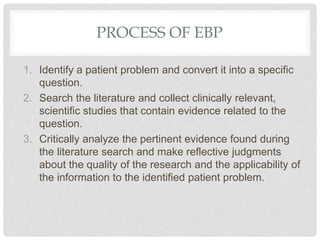 PROCESS OF EBP
1. Identify a patient problem and convert it into a specific
question.
2. Search the literature and collect clinically relevant,
scientific studies that contain evidence related to the
question.
3. Critically analyze the pertinent evidence found during
the literature search and make reflective judgments
about the quality of the research and the applicability of
the information to the identified patient problem.
 