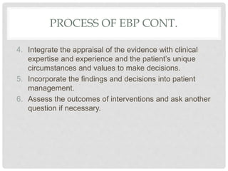PROCESS OF EBP CONT.
4. Integrate the appraisal of the evidence with clinical
expertise and experience and the patient’s unique
circumstances and values to make decisions.
5. Incorporate the findings and decisions into patient
management.
6. Assess the outcomes of interventions and ask another
question if necessary.
 