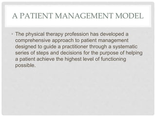 A PATIENT MANAGEMENT MODEL
• The physical therapy profession has developed a
comprehensive approach to patient management
designed to guide a practitioner through a systematic
series of steps and decisions for the purpose of helping
a patient achieve the highest level of functioning
possible.
 