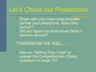 Let’s Check our Predictions! Share with your criss-cross/shoulder partner your predictions. Were they correct?  Did you figure out what turned Nicky’s summer around? TOMORROW WE WILL...… Use our “Setting Flow Chart” to answer the Comprehension Check questions on page 137. 