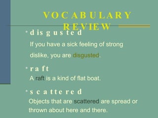 disgusted If you have a sick feeling of strong dislike, you are  disgusted .  raft A  raft  is a kind of flat boat. scattered Objects that are  scattered  are spread or  thrown about here and there. VOCABULARY REVIEW 