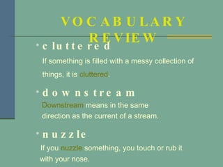 cluttered If something is filled with a messy collection of things, it is  cluttered . downstream Downstream  means in the same  direction as the current of a stream. nuzzle If you  nuzzle  something, you touch or rub it  with your nose. VOCABULARY REVIEW 