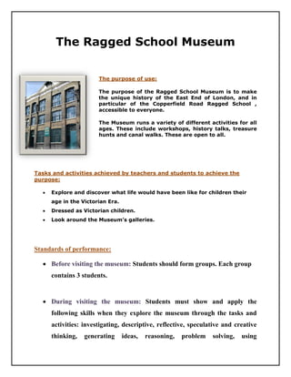 The Ragged School Museum


                       The purpose of use:

                       The purpose of the Ragged School Museum is to make
                       the unique history of the East End of London, and in
                       particular of the Copperfield Road Ragged School ,
                       accessible to everyone.

                       The Museum runs a variety of different activities for all
                       ages. These include workshops, history talks, treasure
                       hunts and canal walks. These are open to all.




Tasks and activities achieved by teachers and students to achieve the
purpose:

     Explore and discover what life would have been like for children their
      age in the Victorian Era.
     Dressed as Victorian children.
     Look around the Museum’s galleries.




Standards of performance:

   Before visiting the museum: Students should form groups. Each group
      contains 3 students.


   During visiting the museum: Students must show and apply the
      following skills when they explore the museum through the tasks and
      activities: investigating, descriptive, reflective, speculative and creative
      thinking,   generating      ideas,   reasoning,   problem   solving,   using
 