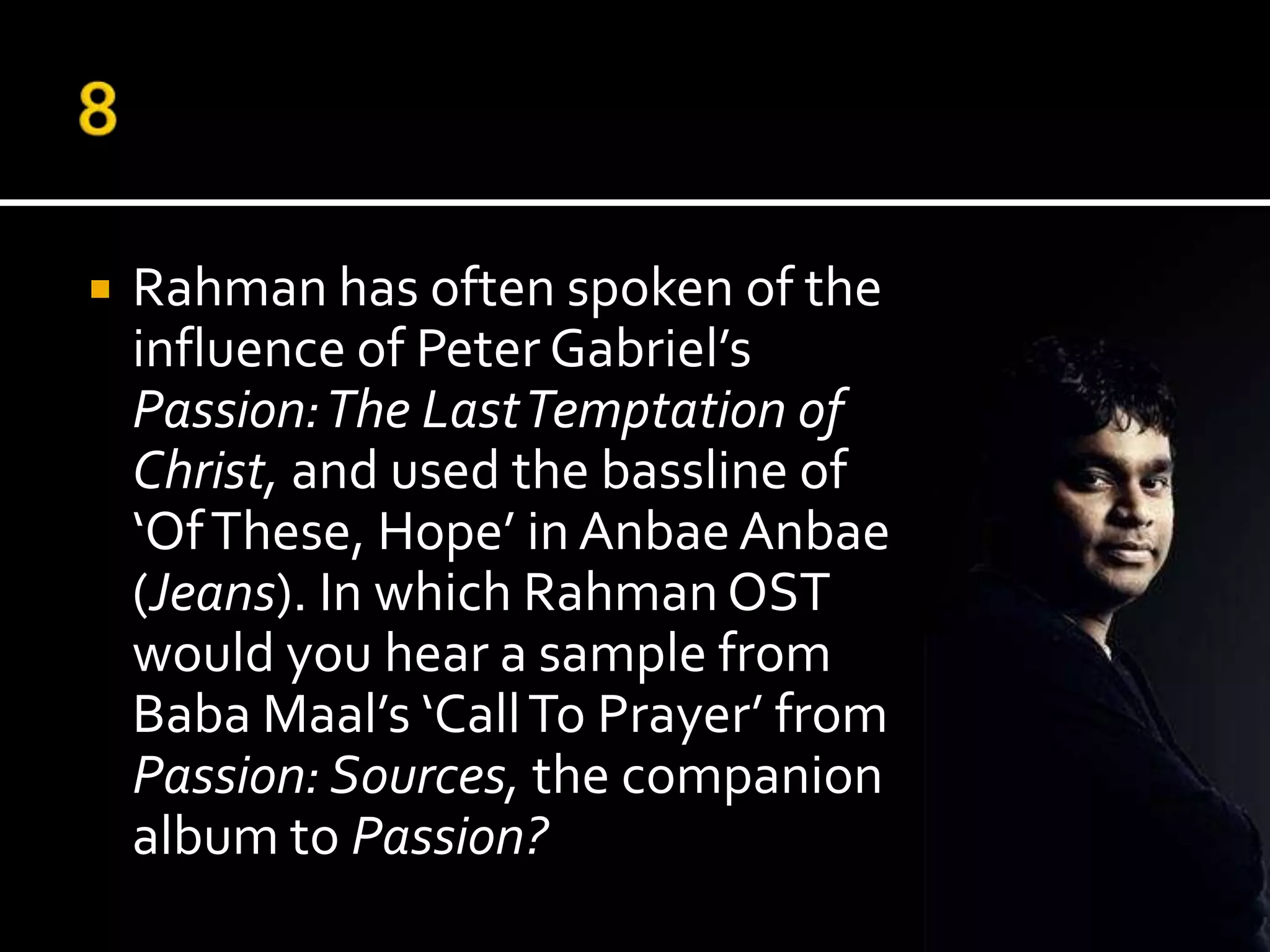    Rahman has often spoken of the
    influence of Peter Gabriel’s
    Passion: The Last Temptation of
    Christ, and used the bassline of
    ‘Of These, Hope’ in Anbae Anbae
    (Jeans). In which Rahman OST
    would you hear a sample from
    Baba Maal’s ‘Call To Prayer’ from
    Passion: Sources, the companion
    album to Passion?
 