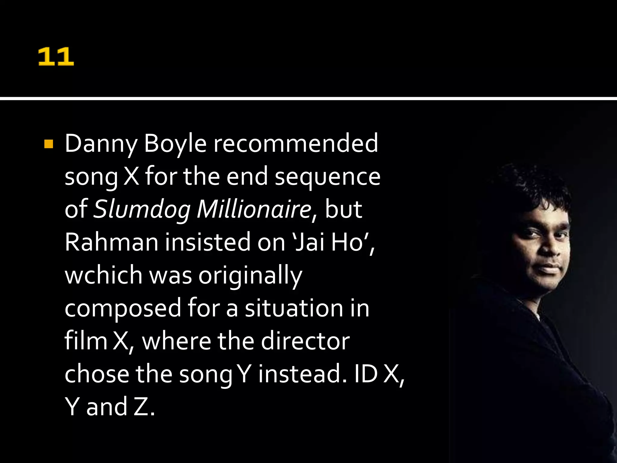    Danny Boyle recommended
    song Z for the end sequence
    of Slumdog Millionaire, but
    Rahman insisted on ‘Jai Ho’,
    wchich was originally
    composed for a situation in
    film X, where the director
    chose the song Y instead. ID X,
    Y and Z.
 