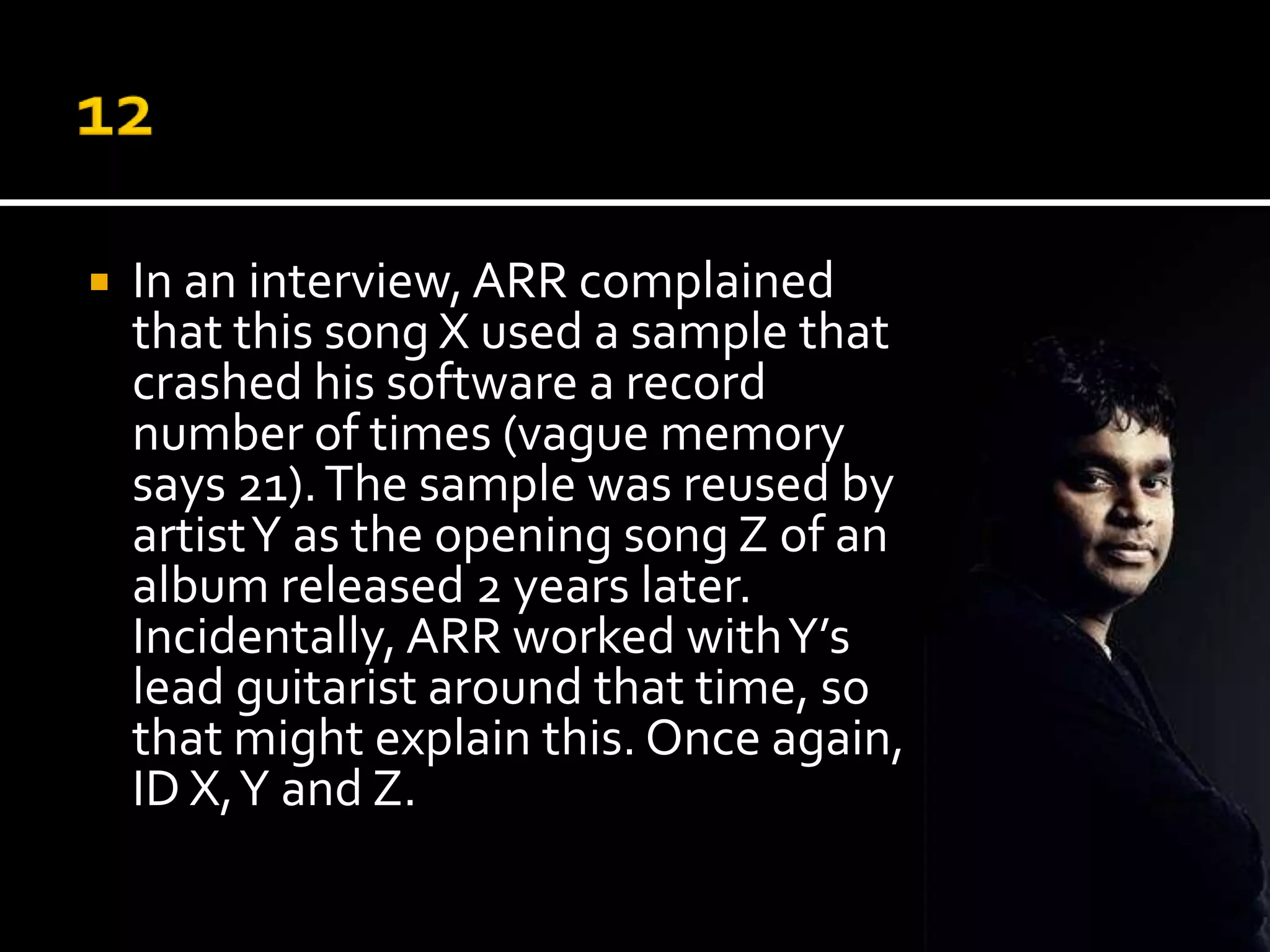    In an interview, ARR complained
    that this song X used a sample that
    crashed his software a record
    number of times (vague memory
    says 21). The sample was reused by
    artist Y as the opening song Z of an
    album released 2 years later.
    Incidentally, ARR worked with Y’s
    lead guitarist around that time, so
    that might explain this. Once again,
    ID X, Y and Z.
 