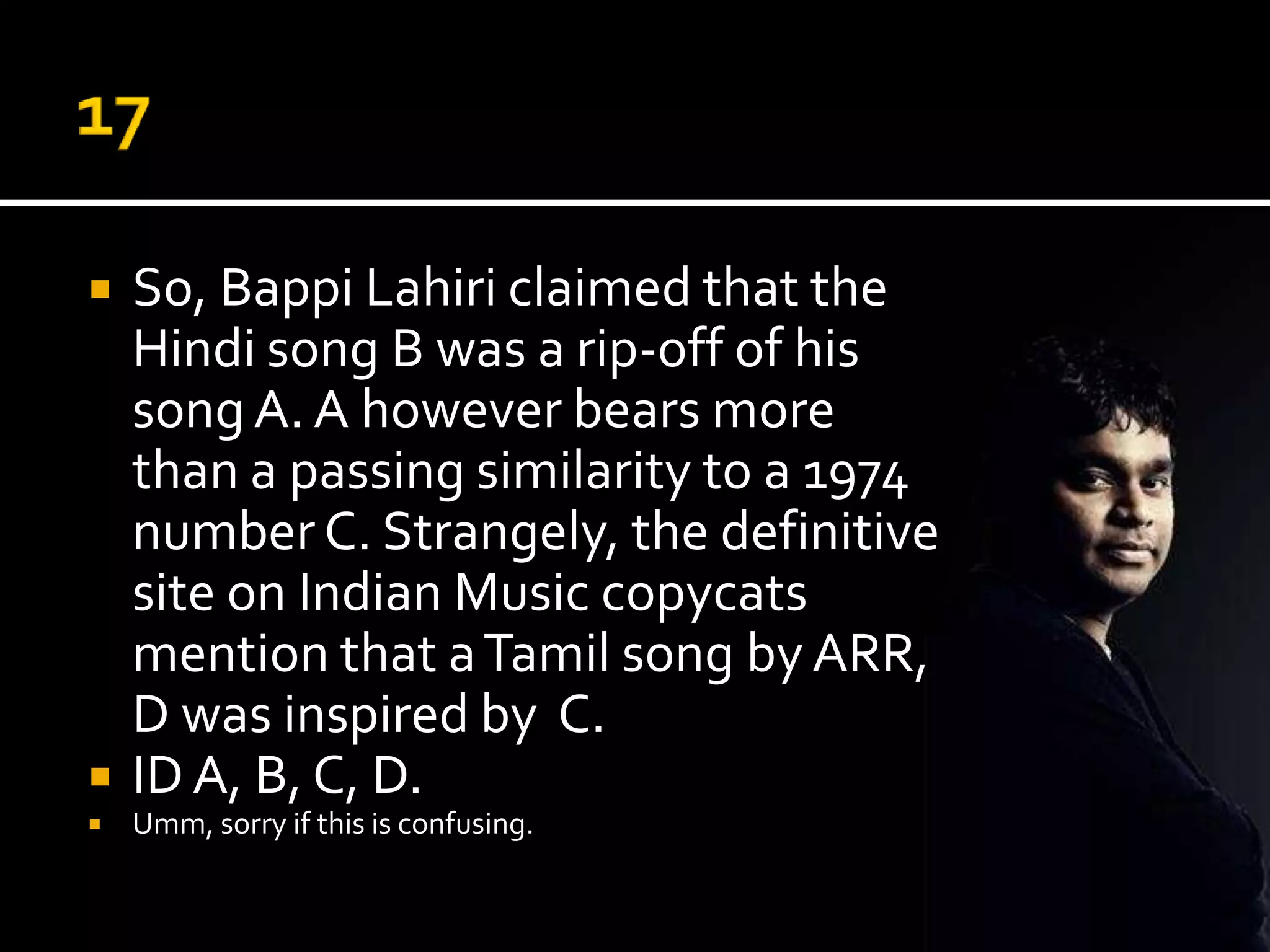    So, Bappi Lahiri claimed that the
    Hindi song B was a rip-off of his
    song A. A however bears more
    than a passing similarity to a 1974
    number C. Strangely, the definitive
    site on Indian Music copycats
    mention that a Tamil song by ARR,
    D was inspired by C.
   ID A, B, C, D.
   Umm, sorry if this is confusing.
 