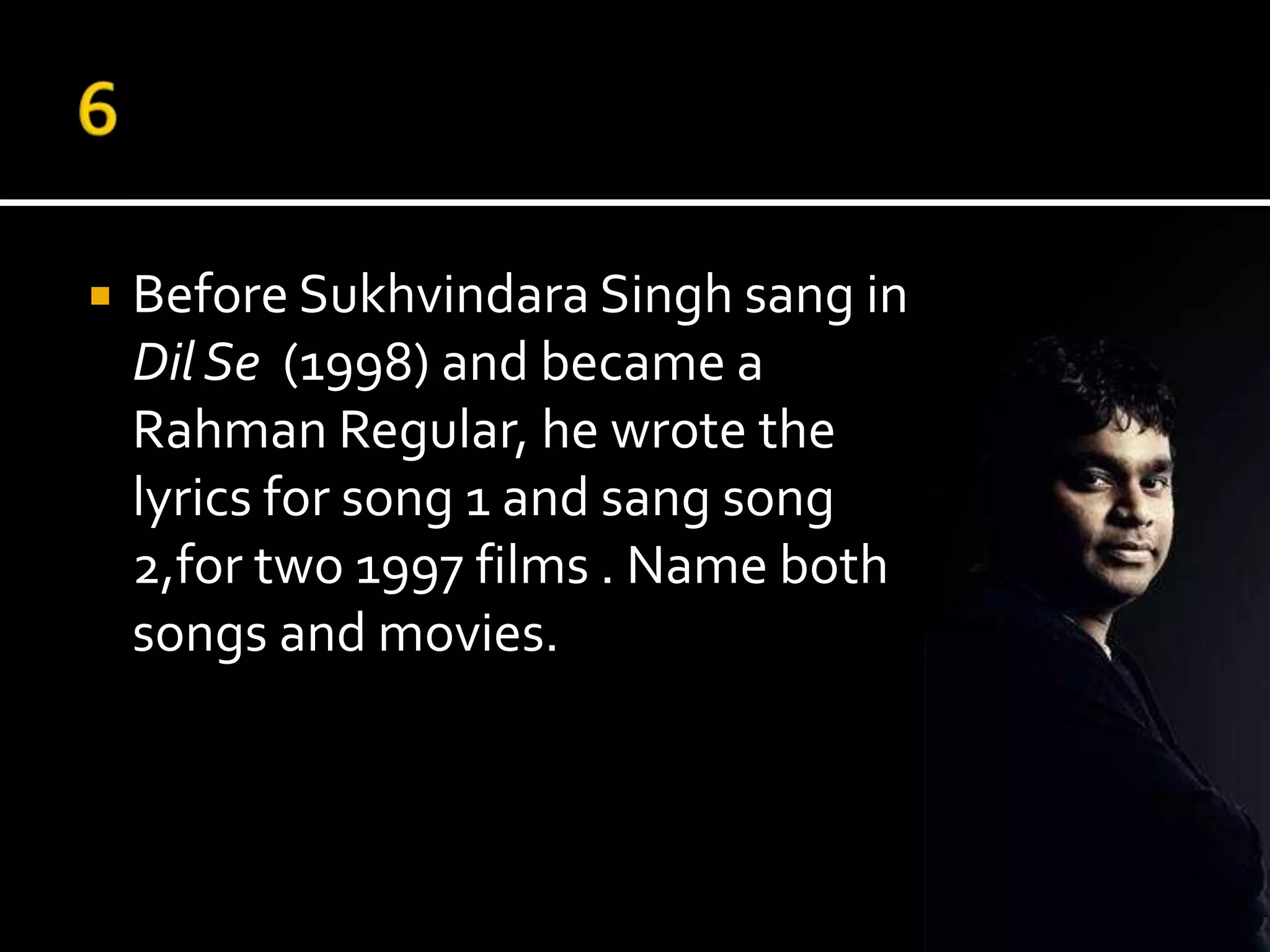    Before Sukhvindara Singh sang in
    Dil Se (1998) and became a
    Rahman Regular, he wrote the
    lyrics for song 1 and sang song
    2,for two 1997 films . Name both
    songs and movies.
 