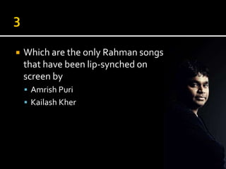    Which are the only Rahman songs
    that have been lip-synched on
    screen by
     Amrish Puri
     Kailash Kher
 