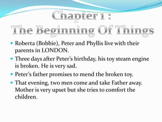  Roberta (Bobbie), Peter and Phyllis live with their
  parents in LONDON.
 Three days after Peter’s birthday, his toy steam engine
  is broken. He is very sad.
 Peter’s father promises to mend the broken toy.
 That evening, two men come and take Father away.
  Mother is very upset but she tries to comfort the
  children.
 