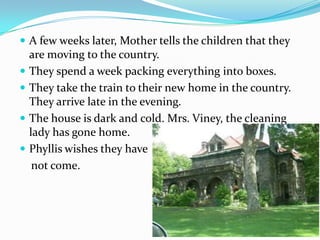  A few weeks later, Mother tells the children that they
    are moving to the country.
   They spend a week packing everything into boxes.
   They take the train to their new home in the country.
    They arrive late in the evening.
   The house is dark and cold. Mrs. Viney, the cleaning
    lady has gone home.
   Phyllis wishes they have
     not come.
 