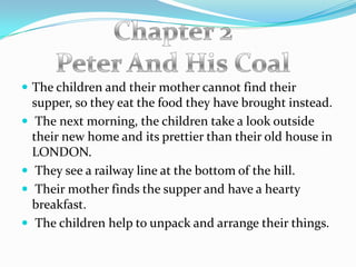  The children and their mother cannot find their
    supper, so they eat the food they have brought instead.
    The next morning, the children take a look outside
    their new home and its prettier than their old house in
    LONDON.
    They see a railway line at the bottom of the hill.
    Their mother finds the supper and have a hearty
    breakfast.
    The children help to unpack and arrange their things.
 
