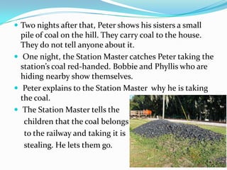  Two nights after that, Peter shows his sisters a small
  pile of coal on the hill. They carry coal to the house.
  They do not tell anyone about it.
 One night, the Station Master catches Peter taking the
  station’s coal red-handed. Bobbie and Phyllis who are
  hiding nearby show themselves.
 Peter explains to the Station Master why he is taking
  the coal.
 The Station Master tells the
   children that the coal belongs
   to the railway and taking it is
   stealing. He lets them go.
 