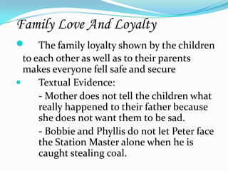 Family Love And Loyalty
 The family loyalty shown by the children
  to each other as well as to their parents
  makes everyone fell safe and secure
     Textual Evidence:
      - Mother does not tell the children what
      really happened to their father because
      she does not want them to be sad.
      - Bobbie and Phyllis do not let Peter face
      the Station Master alone when he is
      caught stealing coal.
 