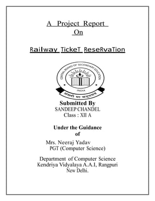 A Project Report
On
Railway TickeT ReseRvaTion
Submitted By
SANDEEP CHANDEL
Class : XII A
Under the Guidance
of
Mrs. Neeraj Yadav
PGT (Computer Science)
Department of Computer Science
Kendriya Vidyalaya A.A.I, Rangpuri
New Delhi.
 