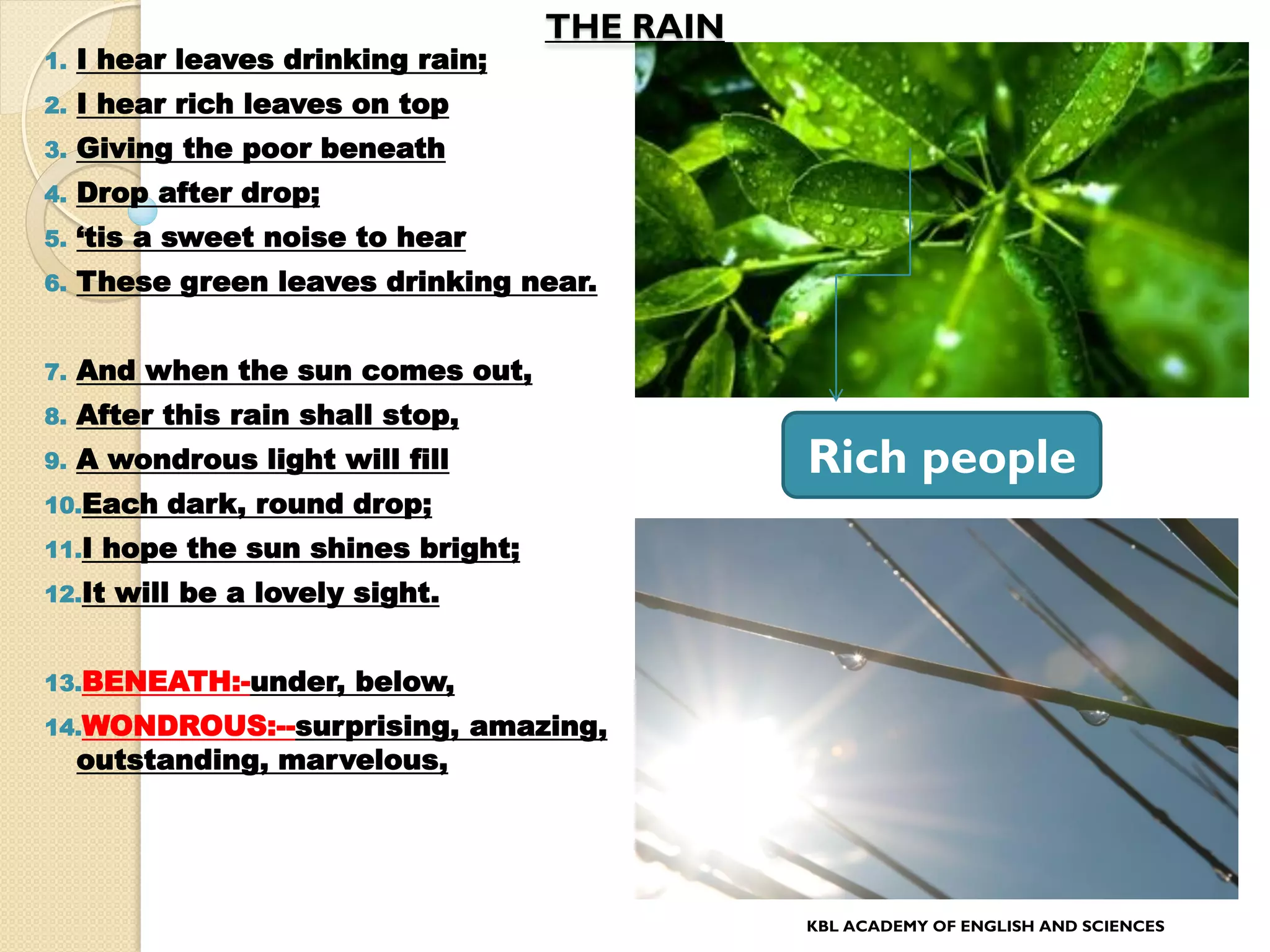 THE RAIN
1. I hear leaves drinking rain;
2. I hear rich leaves on top
3. Giving the poor beneath
4. Drop after drop;
5. „tis a sweet noise to hear
6. These green leaves drinking near.
7. And when the sun comes out,
8. After this rain shall stop,
9. A wondrous light will fill
10.Each dark, round drop;
11.I hope the sun shines bright;
12.It will be a lovely sight.
13.BENEATH:-under, below,
14.WONDROUS:--surprising, amazing,
outstanding, marvelous,
KBL ACADEMY OF ENGLISH AND SCIENCES
Rich people
 