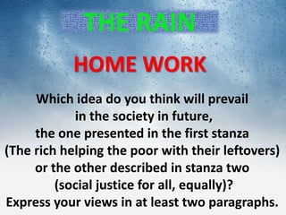 THE RAIN
HOME WORK
Which idea do you think will prevail
in the society in future,
the one presented in the first stanza
(The rich helping the poor with their leftovers)
or the other described in stanza two
(social justice for all, equally)?
Express your views in at least two paragraphs.
 