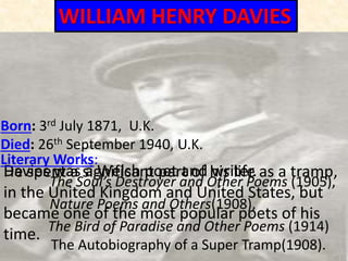 Born: 3rd July 1871, U.K.
Died: 26th September 1940, U.K.
Davies was a Welsh poet and writer.He spent a significant part of his life as a tramp,
in the United Kingdom and United States, but
became one of the most popular poets of his
time.
Literary Works:
The Soul’s Destroyer and Other Poems (1905),
Nature Poems and Others(1908),
The Bird of Paradise and Other Poems (1914)
The Autobiography of a Super Tramp(1908).
WILLIAM HENRY DAVIES
 