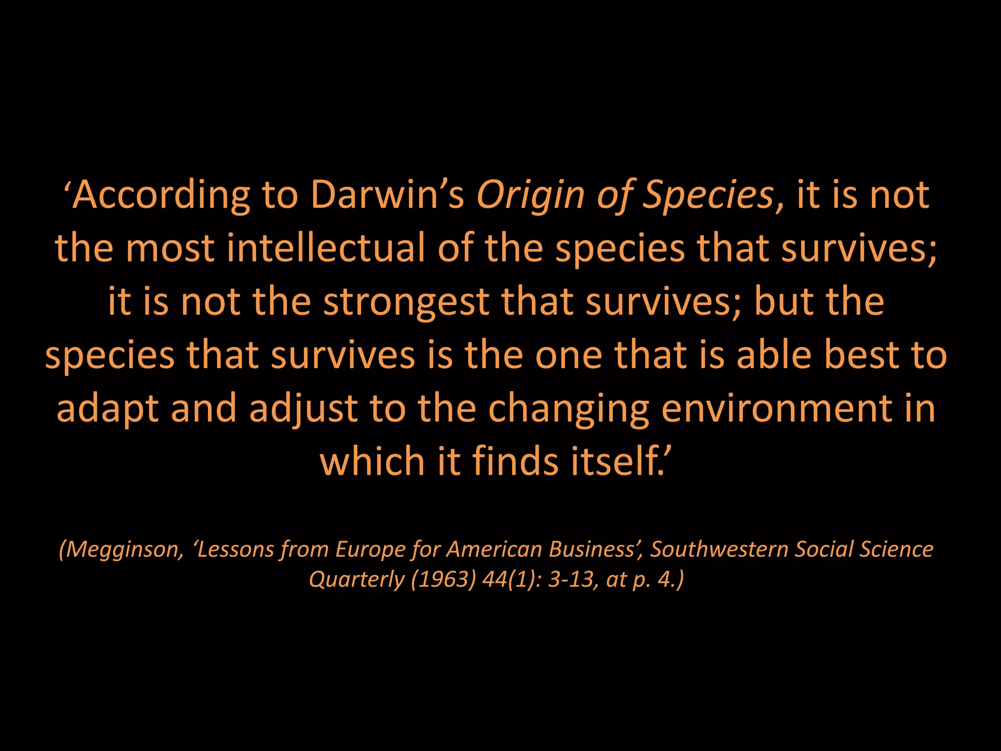 ‘According to Darwin’s Origin of Species, it is not
 the most intellectual of the species that survives;
    it is not the strongest that survives; but the
species that survives is the one that is able best to
 adapt and adjust to the changing environment in
                  which it finds itself.’
(Megginson, ‘Lessons from Europe for American Business’, Southwestern Social Science
                        Quarterly (1963) 44(1): 3-13, at p. 4.)
 