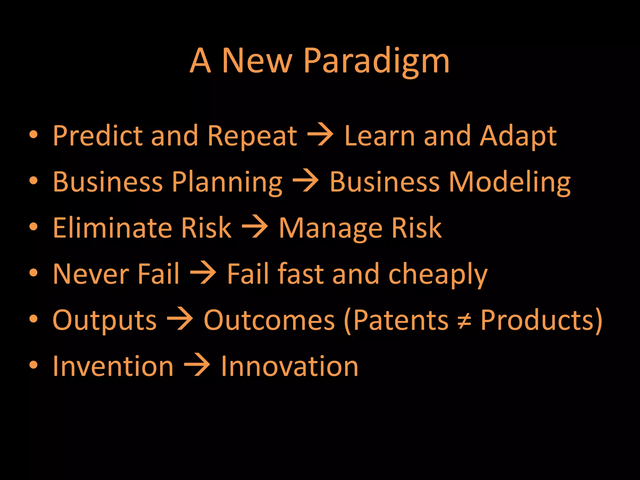 A New Paradigm
•   Predict and Repeat  Learn and Adapt
•   Business Planning  Business Modeling
•   Eliminate Risk  Manage Risk
•   Never Fail  Fail fast and cheaply
•   Outputs  Outcomes (Patents ≠ Products)
•   Invention  Innovation
 