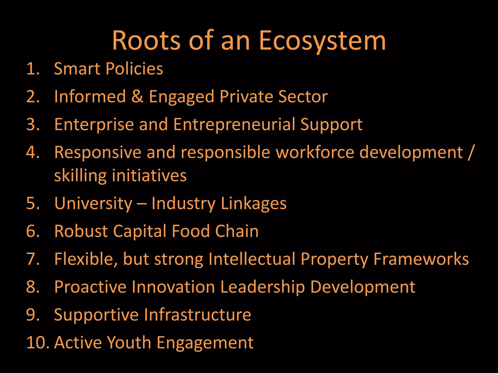Roots of an Ecosystem
1.  Smart Policies
2.  Informed & Engaged Private Sector
3.  Enterprise and Entrepreneurial Support
4.  Responsive and responsible workforce development /
    skilling initiatives
5. University – Industry Linkages
6. Robust Capital Food Chain
7. Flexible, but strong Intellectual Property Frameworks
8. Proactive Innovation Leadership Development
9. Supportive Infrastructure
10. Active Youth Engagement
 