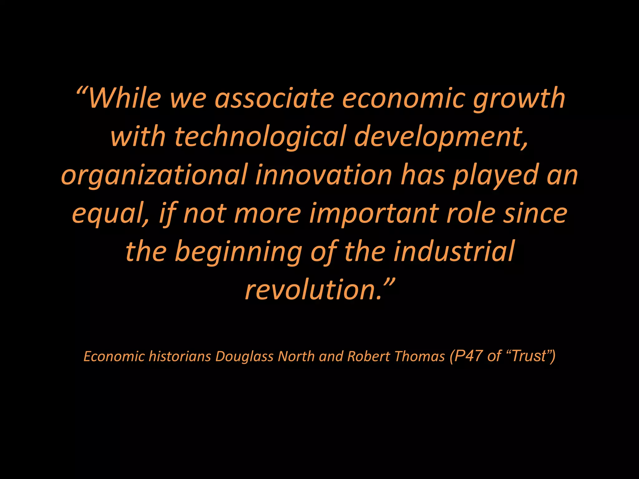 “While we associate economic growth
   with technological development,
organizational innovation has played an
 equal, if not more important role since
    the beginning of the industrial
               revolution.”
 Economic historians Douglass North and Robert Thomas (P47 of “Trust”)
 