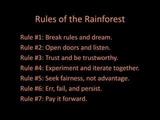 Rules of the Rainforest
Rule #1: Break rules and dream.
Rule #2: Open doors and listen.
Rule #3: Trust and be trustworthy.
Rule #4: Experiment and iterate together.
Rule #5: Seek fairness, not advantage.
Rule #6: Err, fail, and persist.
Rule #7: Pay it forward.
 