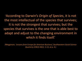 ‘According to Darwin’s Origin of Species, it is not
 the most intellectual of the species that survives;
    it is not the strongest that survives; but the
species that survives is the one that is able best to
 adapt and adjust to the changing environment in
                  which it finds itself.’
(Megginson, ‘Lessons from Europe for American Business’, Southwestern Social Science
                        Quarterly (1963) 44(1): 3-13, at p. 4.)
 