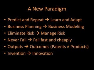 A New Paradigm
•   Predict and Repeat  Learn and Adapt
•   Business Planning  Business Modeling
•   Eliminate Risk  Manage Risk
•   Never Fail  Fail fast and cheaply
•   Outputs  Outcomes (Patents ≠ Products)
•   Invention  Innovation
 