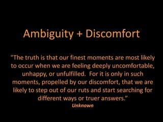 Ambiguity + Discomfort
"The truth is that our finest moments are most likely
to occur when we are feeling deeply uncomfortable,
     unhappy, or unfulfilled. For it is only in such
 moments, propelled by our discomfort, that we are
 likely to step out of our ruts and start searching for
            different ways or truer answers.“
                       Unknown
 
