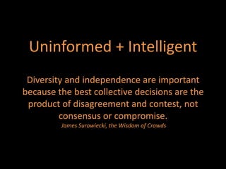 Uninformed + Intelligent
 Diversity and independence are important
because the best collective decisions are the
 product of disagreement and contest, not
         consensus or compromise.
         James Surowiecki, the Wisdom of Crowds
 