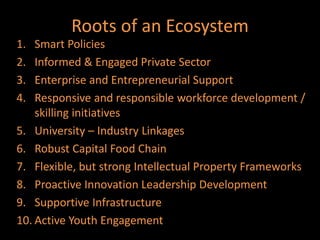 Roots of an Ecosystem
1.  Smart Policies
2.  Informed & Engaged Private Sector
3.  Enterprise and Entrepreneurial Support
4.  Responsive and responsible workforce development /
    skilling initiatives
5. University – Industry Linkages
6. Robust Capital Food Chain
7. Flexible, but strong Intellectual Property Frameworks
8. Proactive Innovation Leadership Development
9. Supportive Infrastructure
10. Active Youth Engagement
 