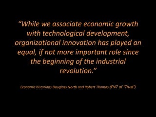 “While we associate economic growth
   with technological development,
organizational innovation has played an
 equal, if not more important role since
    the beginning of the industrial
               revolution.”
 Economic historians Douglass North and Robert Thomas (P47 of “Trust”)
 