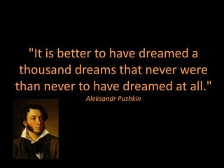"It is better to have dreamed a
 thousand dreams that never were
than never to have dreamed at all."
            Aleksandr Pushkin
 
