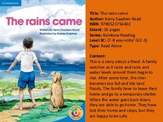 Title: The rains came
Author: Kerry Saadien-Raad
ISBN: 9780521756402
Extent: 16 pages
Series: Rainbow Reading
Level 3C: (7-8 year-olds/ Gr2-3)
Type: Read Alone
Content:
This is a story about a flood. A family
watches as it rains and rains and
water levels around them begin to
rise. After some time, the river
becomes too full and the land
floods. The family have to leave their
home and go to a temporary shelter.
When the water goes back down,
they are able to go home. They have
lost their home and crops, but they
are happy to be safe.
 